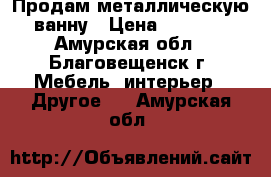 Продам металлическую ванну › Цена ­ 1 500 - Амурская обл., Благовещенск г. Мебель, интерьер » Другое   . Амурская обл.